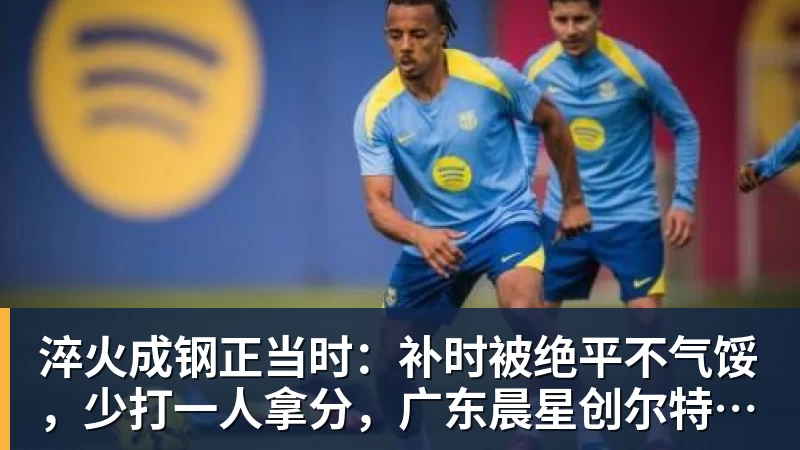 乐虎体育淬火成钢正当时：补时被绝平不气馁，少打一人拿分，广东晨星创尔特青年军硬仗中汲取冲乙力量